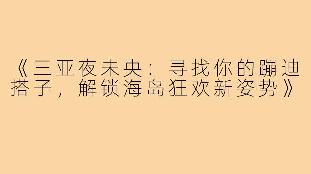《三亚夜未央:寻找你的蹦迪搭子,解锁海岛狂欢新姿势》