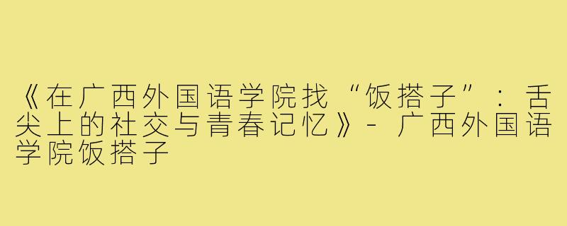 《在广西外国语学院找“饭搭子”:舌尖上的社交与青春记忆》-广西外国语学院饭搭子