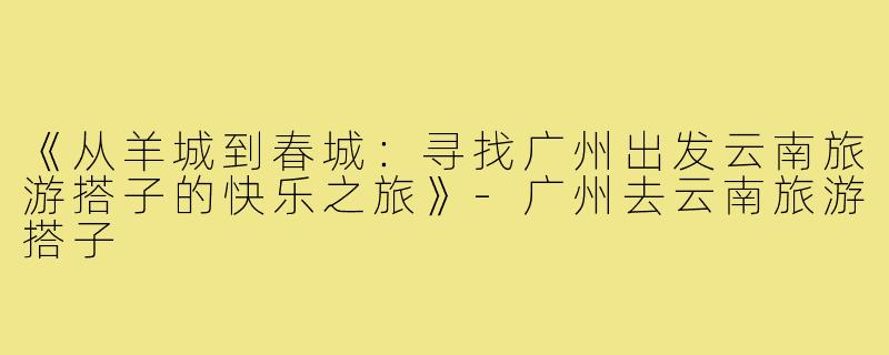 《从羊城到春城:寻找广州出发云南旅游搭子的快乐之旅》-广州去云南旅游搭子