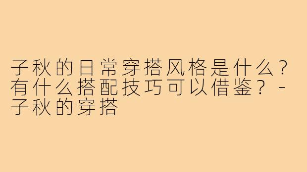 子秋的日常穿搭风格是什么?有什么搭配技巧可以借鉴?-子秋的穿搭