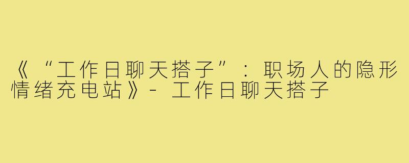 《“工作日聊天搭子”:职场人的隐形情绪充电站》-工作日聊天搭子