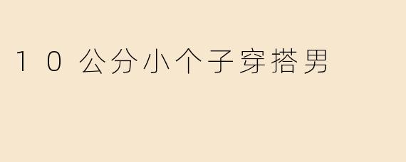 “10公分小个子男生穿搭指南：显高显瘦的实用搭配技巧”