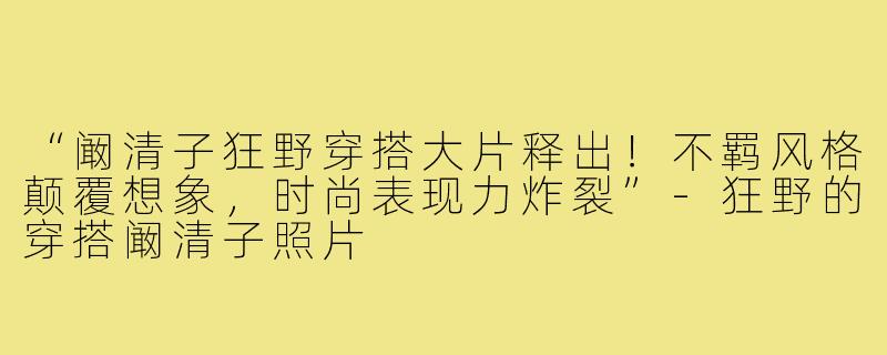 “阚清子狂野穿搭大片释出!不羁风格颠覆想象,时尚表现力炸裂”-狂野的穿搭阚清子照片