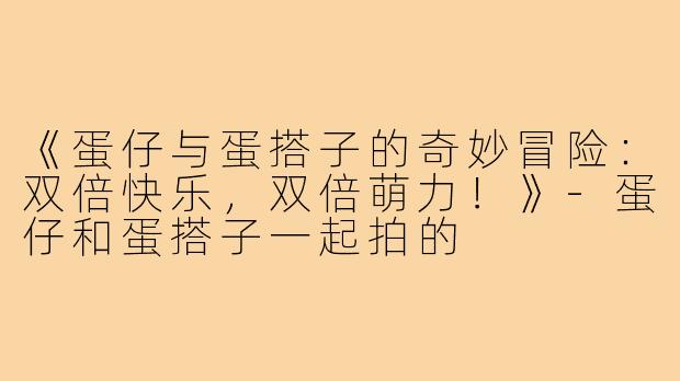《蛋仔与蛋搭子的奇妙冒险:双倍快乐,双倍萌力!》-蛋仔和蛋搭子一起拍的
