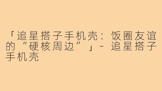 「追星搭子手机壳：饭圈友谊的“硬核周边”」-追星搭子手机壳