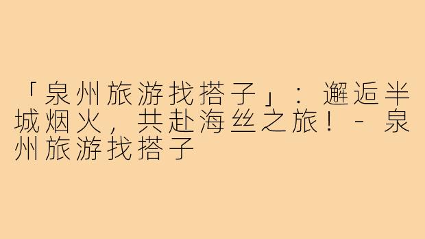 「泉州旅游找搭子」：邂逅半城烟火，共赴海丝之旅！-泉州旅游找搭子