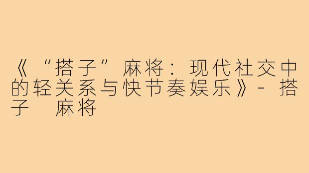 《“搭子”麻将：现代社交中的轻关系与快节奏娱乐》
