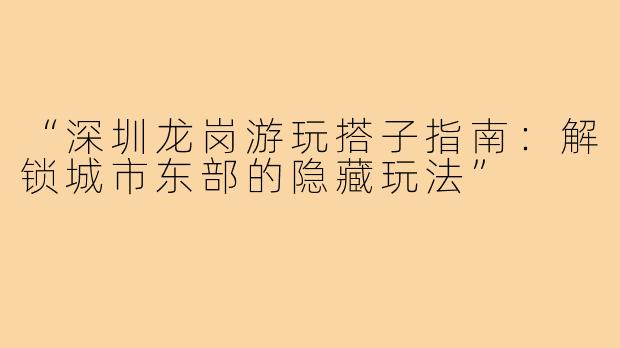 “深圳龙岗游玩搭子指南：解锁城市东部的隐藏玩法”