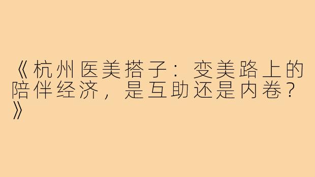 《杭州医美搭子：变美路上的陪伴经济，是互助还是内卷？》