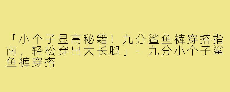 「小个子显高秘籍!九分鲨鱼裤穿搭指南,轻松穿出大长腿」-九分小个子鲨鱼裤穿搭