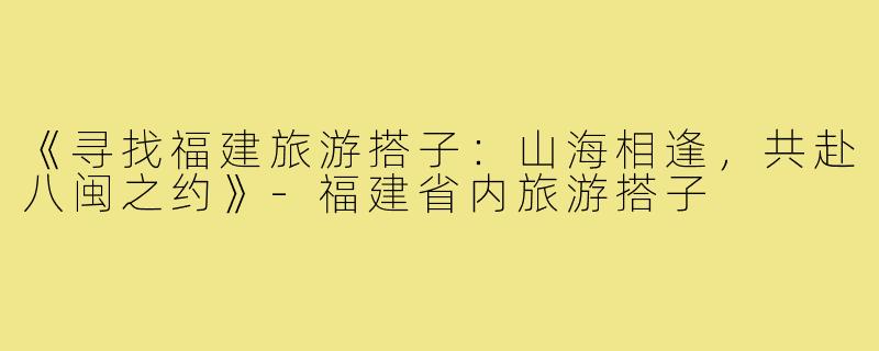 《寻找福建旅游搭子：山海相逢，共赴八闽之约》
