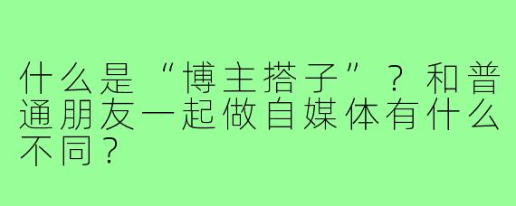 什么是“博主搭子”？和普通朋友一起做自媒体有什么不同？