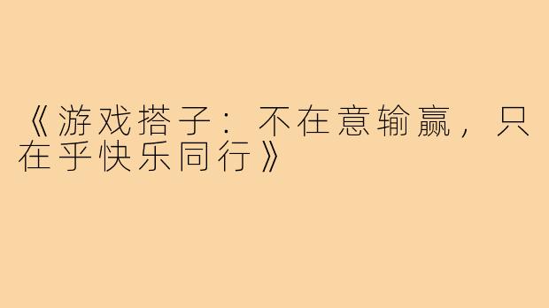 《游戏搭子:不在意输赢,只在乎快乐同行》