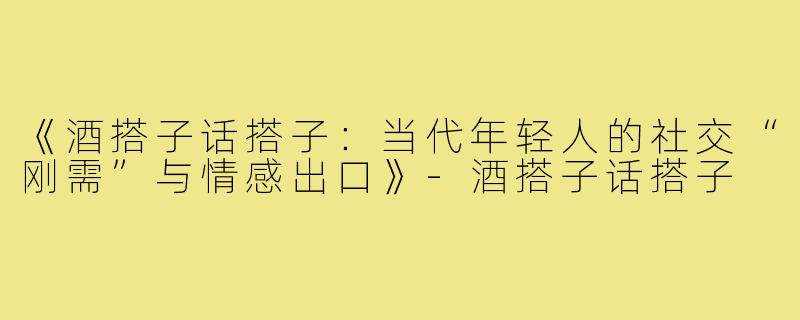 《酒搭子话搭子：当代年轻人的社交“刚需”与情感出口》