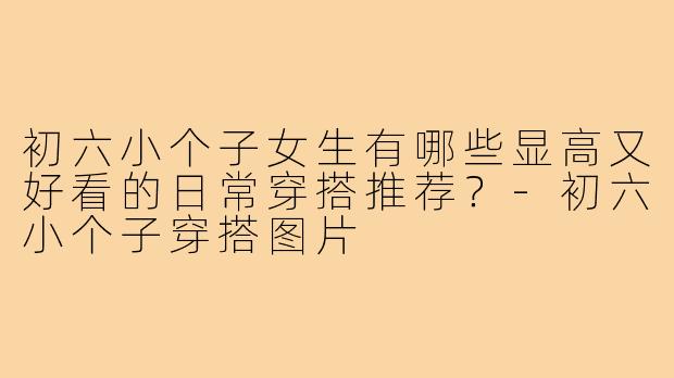 初六小个子女生有哪些显高又好看的日常穿搭推荐？