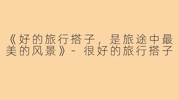 《好的旅行搭子,是旅途中最美的风景》-很好的旅行搭子