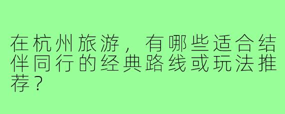 在杭州旅游，有哪些适合结伴同行的经典路线或玩法推荐？