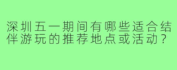 深圳五一期间有哪些适合结伴游玩的推荐地点或活动？