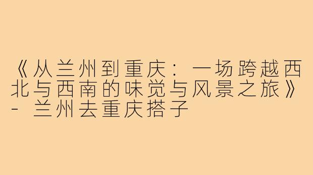 《从兰州到重庆：一场跨越西北与西南的味觉与风景之旅》-兰州去重庆搭子