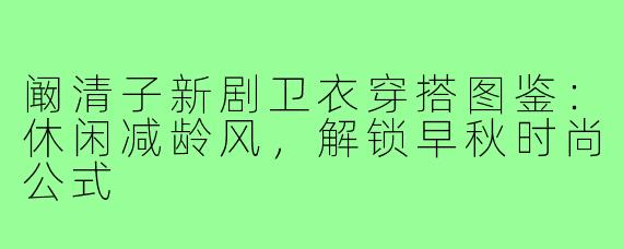 阚清子新剧卫衣穿搭图鉴：休闲减龄风，解锁早秋时尚公式