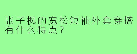 张子枫的宽松短袖外套穿搭有什么特点？