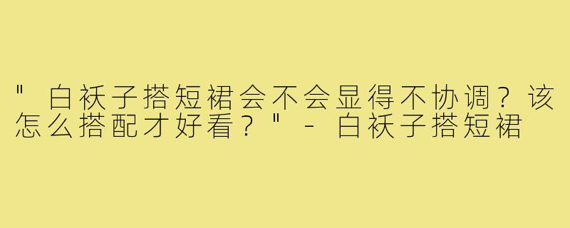 "白袄子搭短裙会不会显得不协调？该怎么搭配才好看？"
