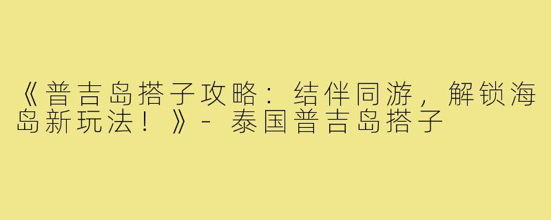 《普吉岛搭子攻略：结伴同游，解锁海岛新玩法！》