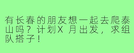 有长春的朋友想一起去爬泰山吗?计划X月出发,求组队搭子!