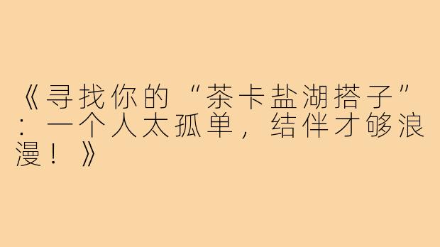 《寻找你的“茶卡盐湖搭子”：一个人太孤单，结伴才够浪漫！》