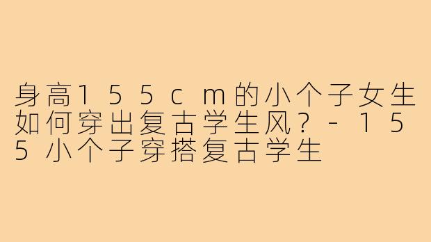 身高155cm的小个子女生如何穿出复古学生风?-155小个子穿搭复古学生