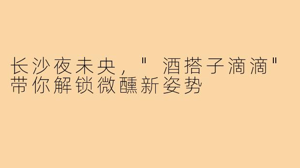 长沙夜未央，"酒搭子滴滴"带你解锁微醺新姿势