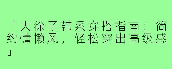 「大徐子韩系穿搭指南：简约慵懒风，轻松穿出高级感」