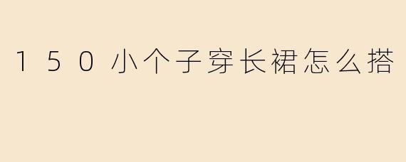 150小个子穿长裙显高秘籍！5个搭配技巧轻松驾驭优雅风