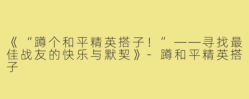 《“蹲个和平精英搭子！”——寻找最佳战友的快乐与默契》-蹲和平精英搭子