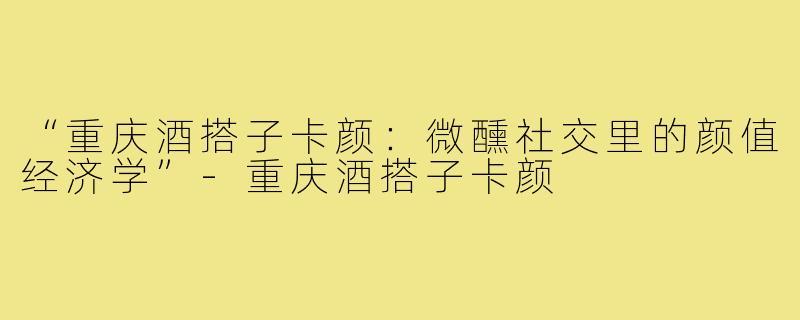 “重庆酒搭子卡颜：微醺社交里的颜值经济学”-重庆酒搭子卡颜