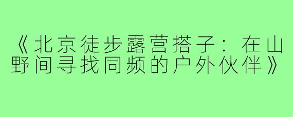 《北京徒步露营搭子：在山野间寻找同频的户外伙伴》