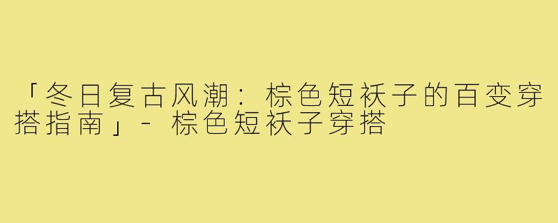 「冬日复古风潮:棕色短袄子的百变穿搭指南」-棕色短袄子穿搭