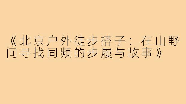 《北京户外徒步搭子：在山野间寻找同频的步履与故事》