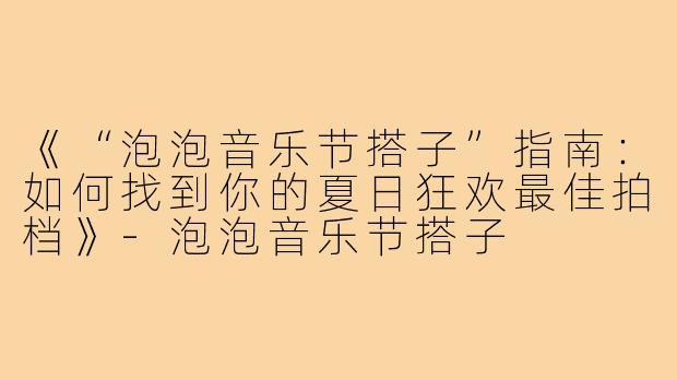 《“泡泡音乐节搭子”指南：如何找到你的夏日狂欢最佳拍档》