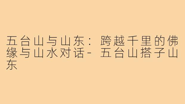 五台山与山东:跨越千里的佛缘与山水对话-五台山搭子山东