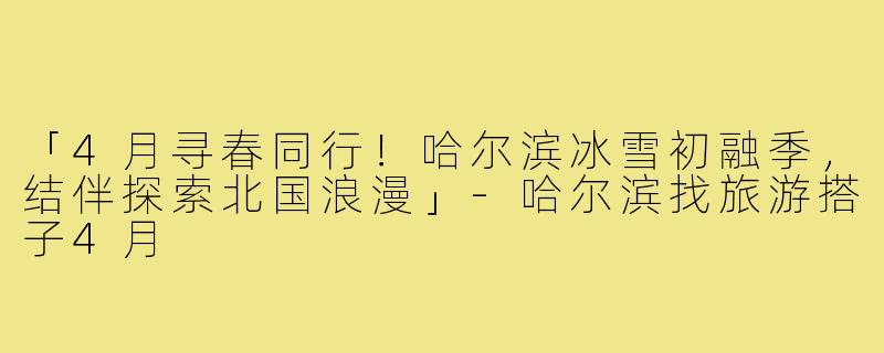 「4月寻春同行！哈尔滨冰雪初融季，结伴探索北国浪漫」-哈尔滨找旅游搭子4月