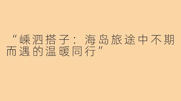 “嵊泗搭子：海岛旅途中不期而遇的温暖同行”