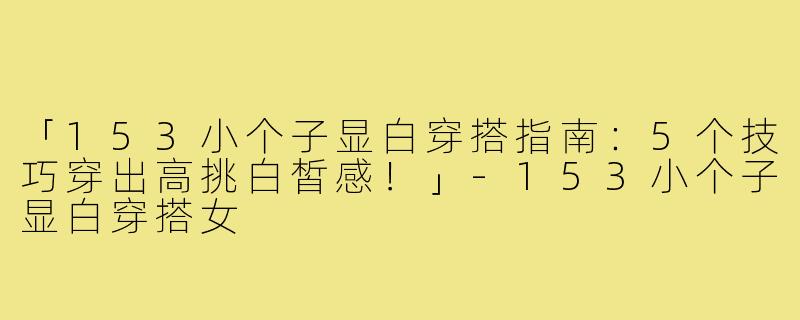 「153小个子显白穿搭指南：5个技巧穿出高挑白皙感！」-153小个子显白穿搭女