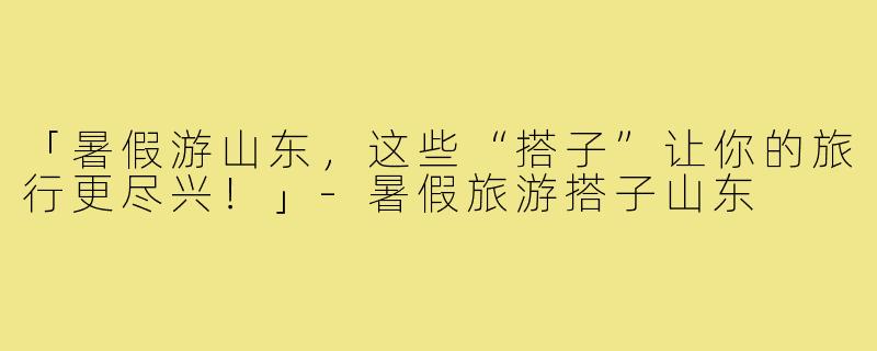 「暑假游山东，这些“搭子”让你的旅行更尽兴！」-暑假旅游搭子山东