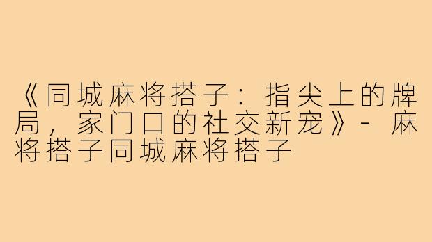 《同城麻将搭子：指尖上的牌局，家门口的社交新宠》-麻将搭子同城麻将搭子