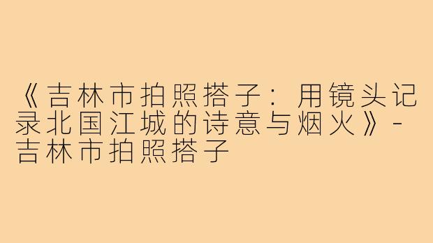 《吉林市拍照搭子：用镜头记录北国江城的诗意与烟火》-吉林市拍照搭子