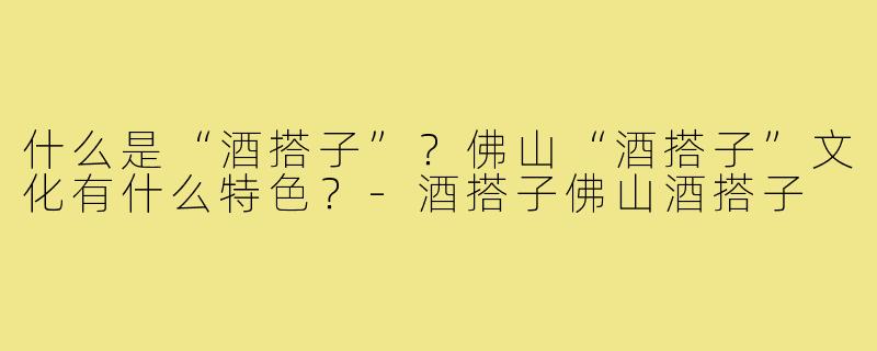 什么是“酒搭子”？佛山“酒搭子”文化有什么特色？