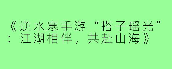 《逆水寒手游“搭子瑶光”：江湖相伴，共赴山海》