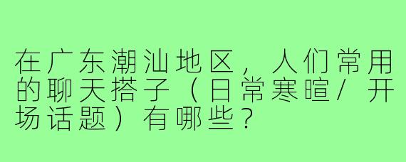 在广东潮汕地区,人们常用的聊天搭子(日常寒暄/开场话题)有哪些?