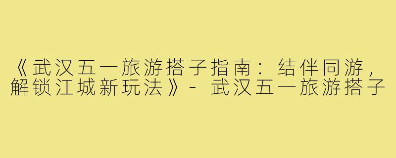 《武汉五一旅游搭子指南：结伴同游，解锁江城新玩法》-武汉五一旅游搭子